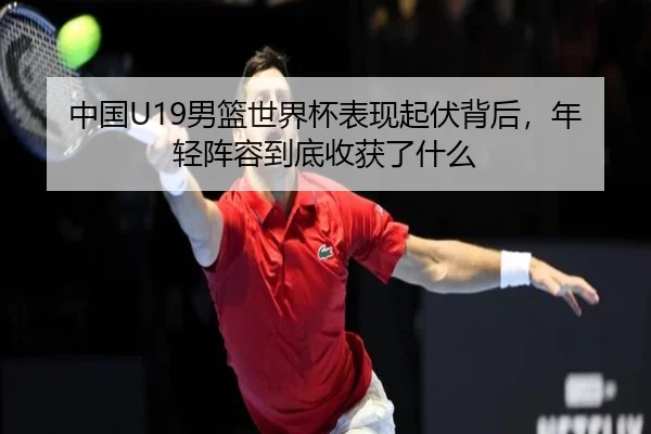 中国U19男篮世界杯表现起伏背后，年轻阵容到底收获了什么 | Tencent Sports